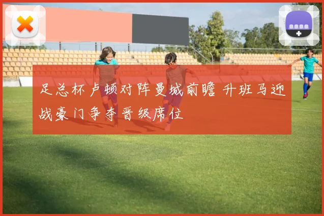 足总杯卢顿对阵曼城前瞻 升班马迎战豪门争夺晋级席位