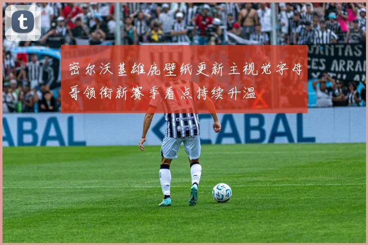 密尔沃基雄鹿壁纸更新主视觉字母哥领衔新赛季看点持续升温