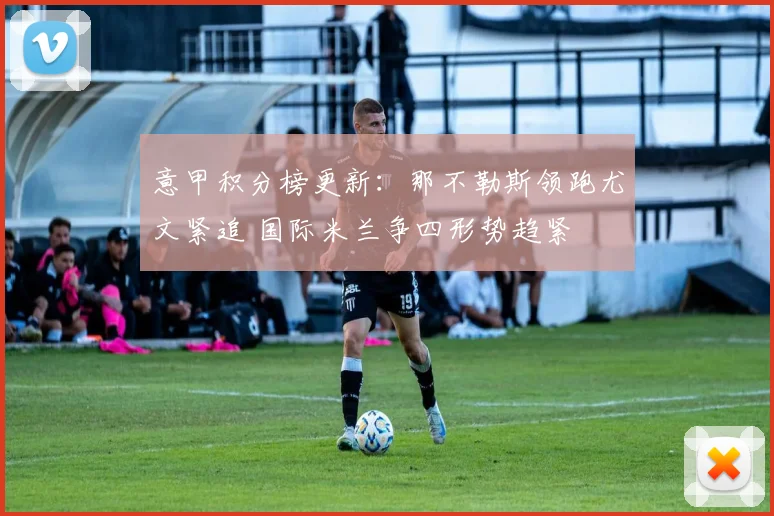 意甲积分榜更新：那不勒斯领跑尤文紧追 国际米兰争四形势趋紧