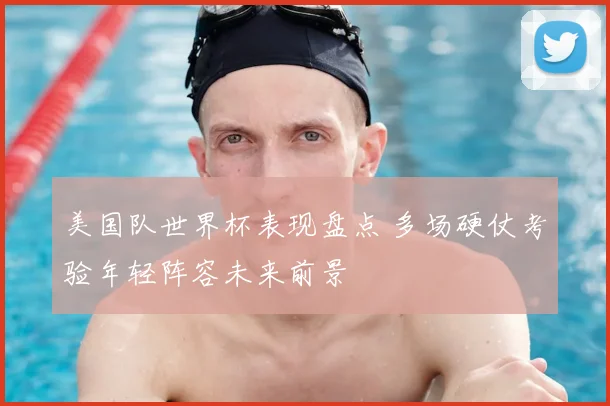 美国队世界杯表现盘点 多场硬仗考验年轻阵容未来前景