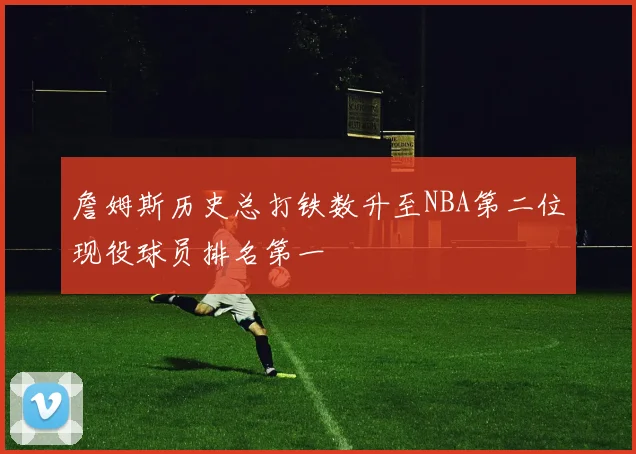 詹姆斯历史总打铁数升至NBA第二位现役球员排名第一