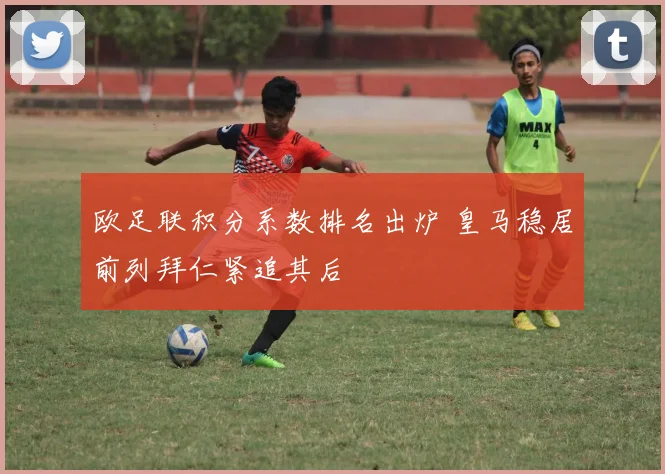 欧足联积分系数排名出炉 皇马稳居前列拜仁紧追其后