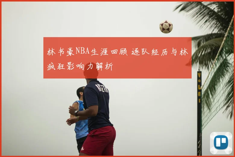 林书豪NBA生涯回顾 逐队经历与林疯狂影响力解析