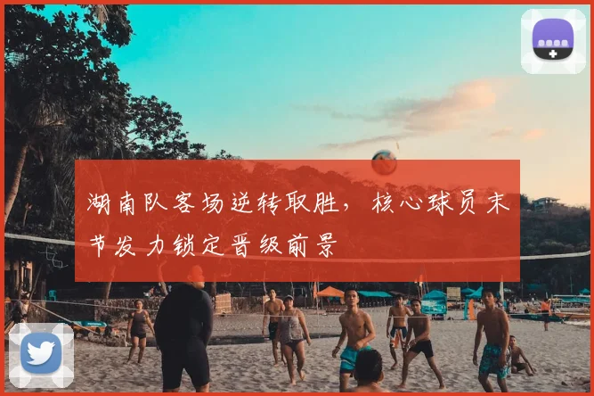 湖南队客场逆转取胜，核心球员末节发力锁定晋级前景