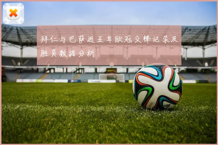 拜仁与巴萨近五年欧冠交锋记录及胜负数据分析