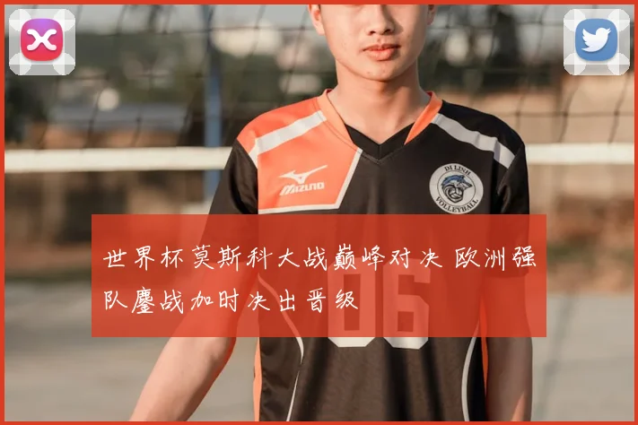 世界杯莫斯科大战巅峰对决 欧洲强队鏖战加时决出晋级