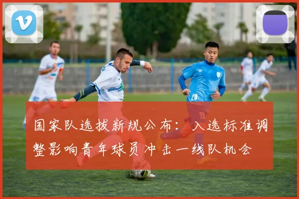 国家队选拔新规公布：入选标准调整影响青年球员冲击一线队机会
