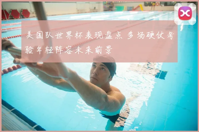 美国队世界杯表现盘点 多场硬仗考验年轻阵容未来前景