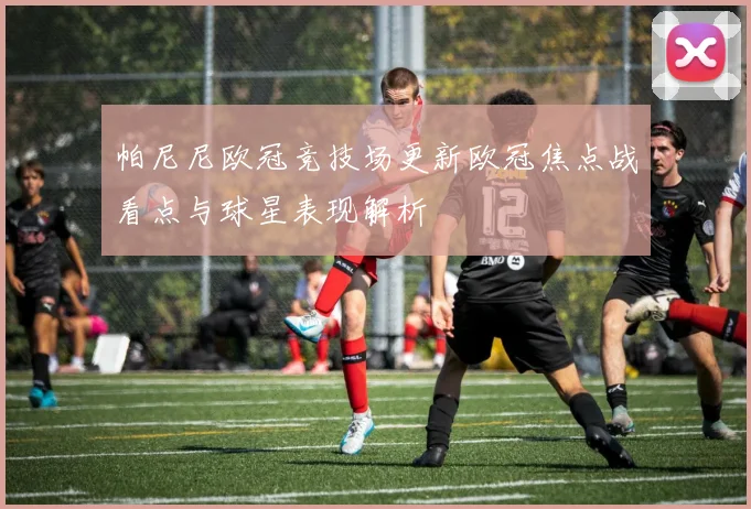 帕尼尼欧冠竞技场更新欧冠焦点战看点与球星表现解析