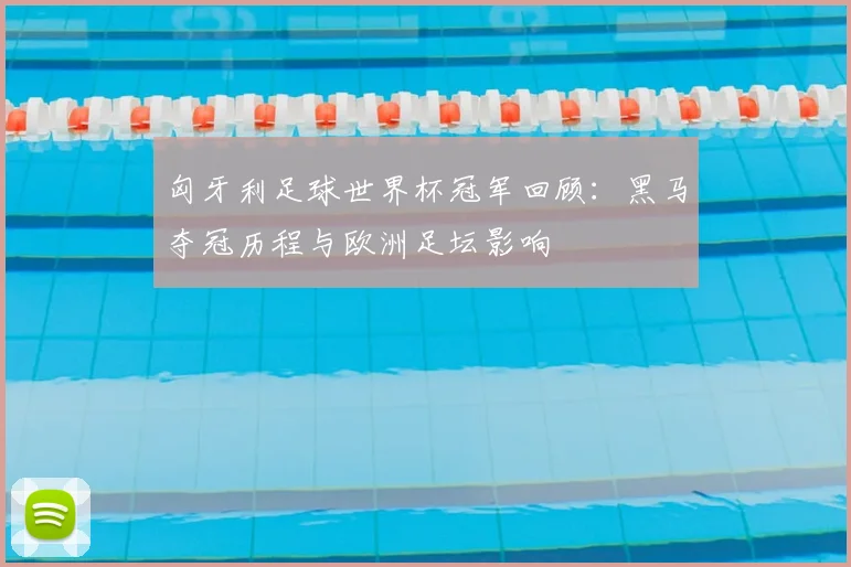 匈牙利足球世界杯冠军回顾：黑马夺冠历程与欧洲足坛影响