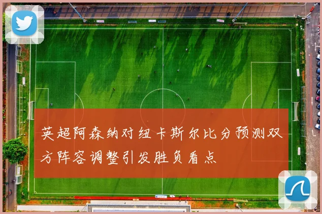英超阿森纳对纽卡斯尔比分预测双方阵容调整引发胜负看点