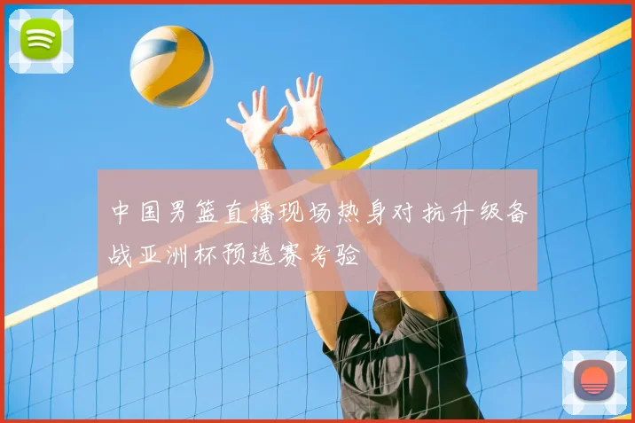 中国男篮直播现场热身对抗升级备战亚洲杯预选赛考验