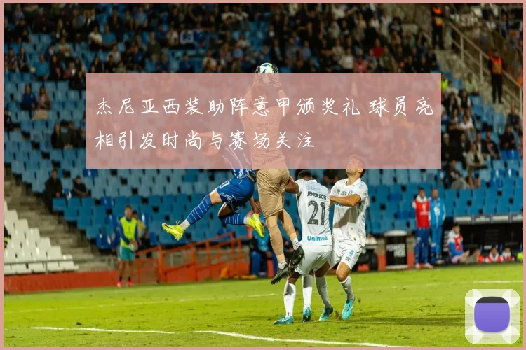 杰尼亚西装助阵意甲颁奖礼 球员亮相引发时尚与赛场关注