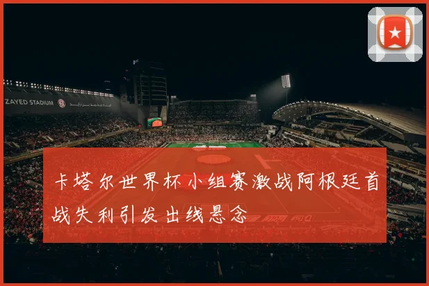 卡塔尔世界杯小组赛激战阿根廷首战失利引发出线悬念
