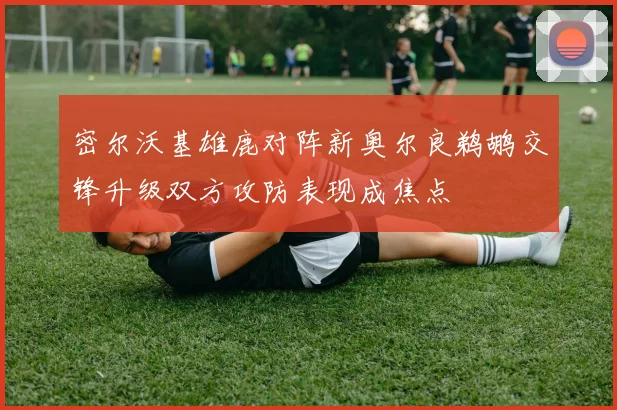密尔沃基雄鹿对阵新奥尔良鹈鹕交锋升级双方攻防表现成焦点