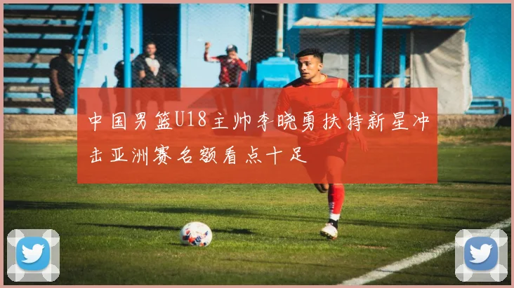 中国男篮U18主帅李晓勇扶持新星冲击亚洲赛名额看点十足