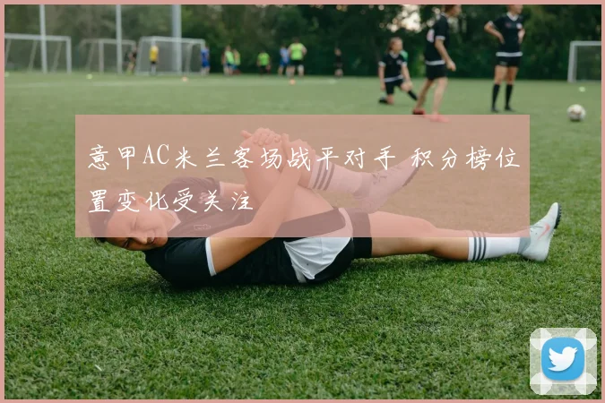 意甲AC米兰客场战平对手 积分榜位置变化受关注