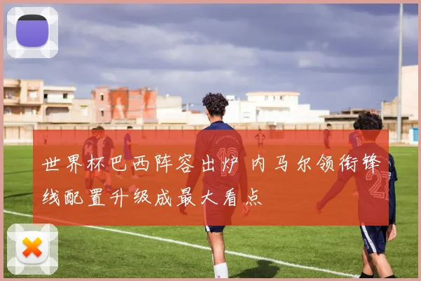 世界杯巴西阵容出炉 内马尔领衔锋线配置升级成最大看点