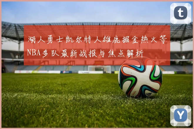 湖人勇士凯尔特人雄鹿掘金热火等NBA多队最新战报与焦点解析