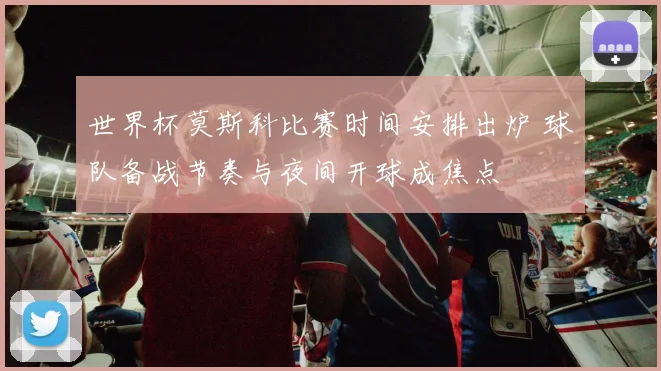 世界杯莫斯科比赛时间安排出炉 球队备战节奏与夜间开球成焦点