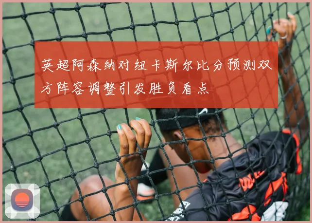 英超阿森纳对纽卡斯尔比分预测双方阵容调整引发胜负看点