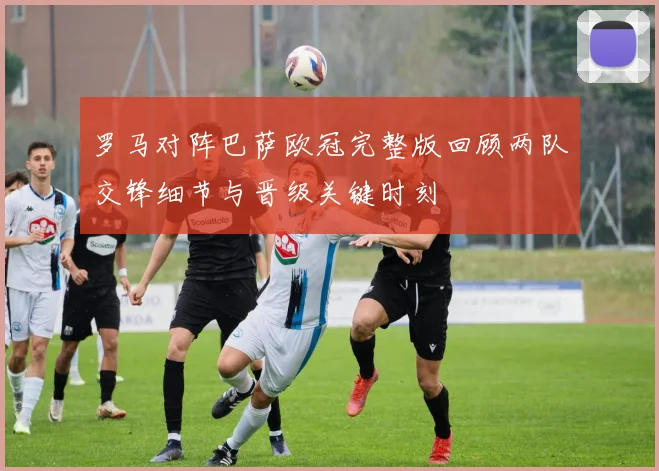 罗马对阵巴萨欧冠完整版回顾两队交锋细节与晋级关键时刻