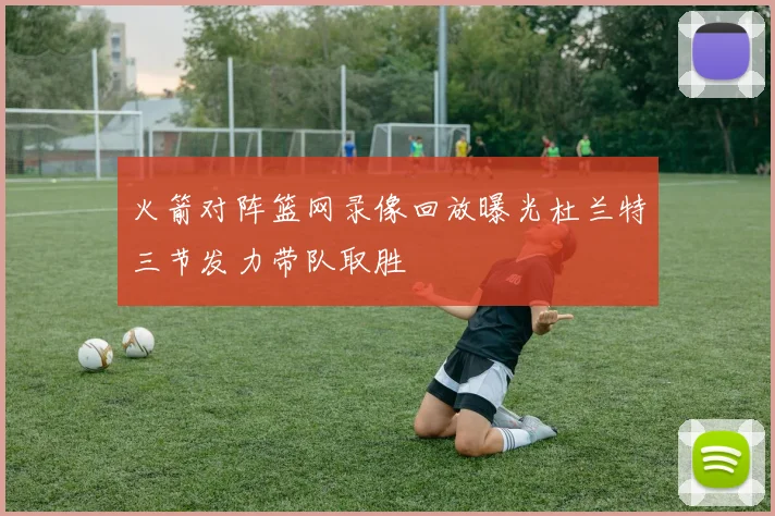 火箭对阵篮网录像回放曝光杜兰特三节发力带队取胜