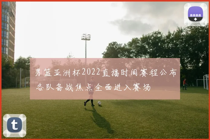 男篮亚洲杯2022直播时间赛程公布 各队备战焦点全面进入赛场