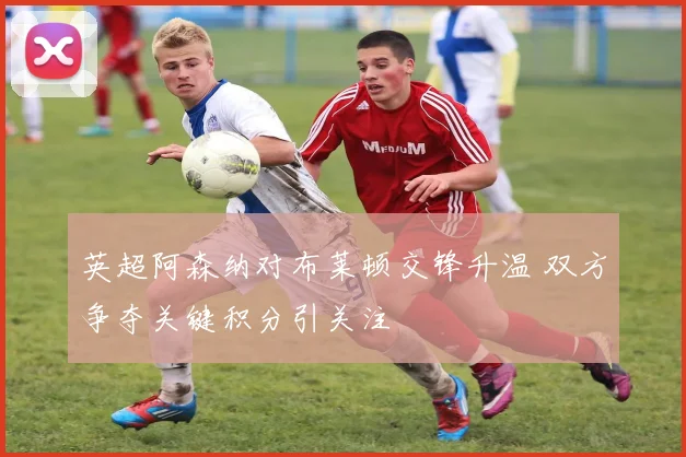 英超阿森纳对布莱顿交锋升温 双方争夺关键积分引关注