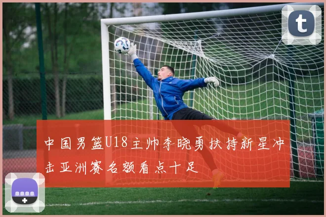 中国男篮U18主帅李晓勇扶持新星冲击亚洲赛名额看点十足