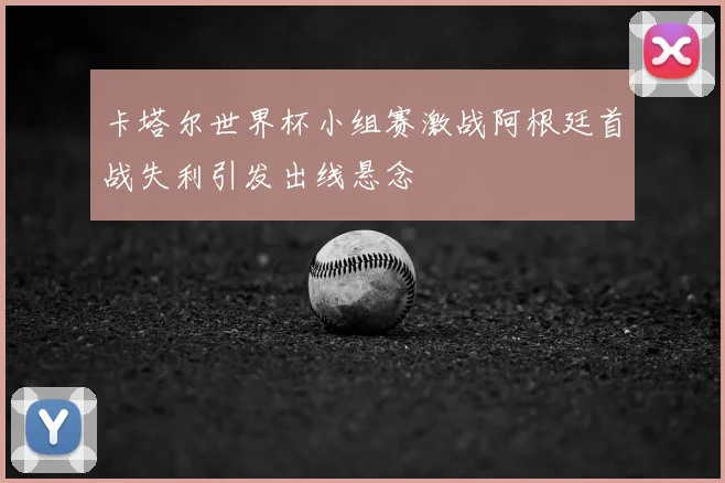 卡塔尔世界杯小组赛激战阿根廷首战失利引发出线悬念