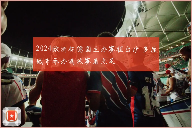 2024欧洲杯德国主办赛程出炉 多座城市承办淘汰赛看点足