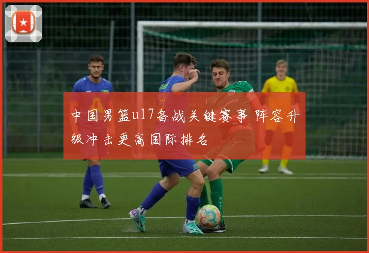 中国男篮u17备战关键赛事 阵容升级冲击更高国际排名