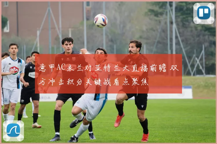 意甲AC米兰对亚特兰大直播前瞻 双方冲击积分关键战看点聚焦