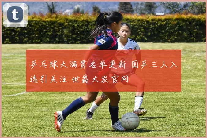 乒乓球大满贯名单更新 国乒三人入选引关注 世爵大发官网