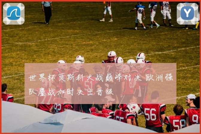 世界杯莫斯科大战巅峰对决 欧洲强队鏖战加时决出晋级